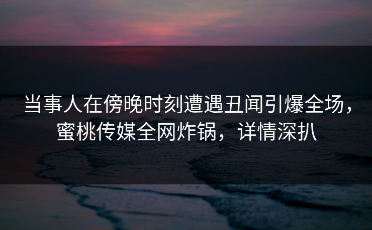 当事人在傍晚时刻遭遇丑闻引爆全场，蜜桃传媒全网炸锅，详情深扒