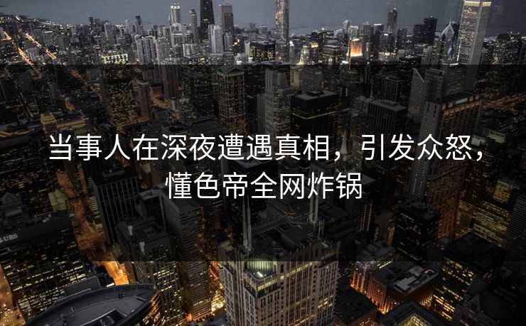 当事人在深夜遭遇真相，引发众怒，懂色帝全网炸锅