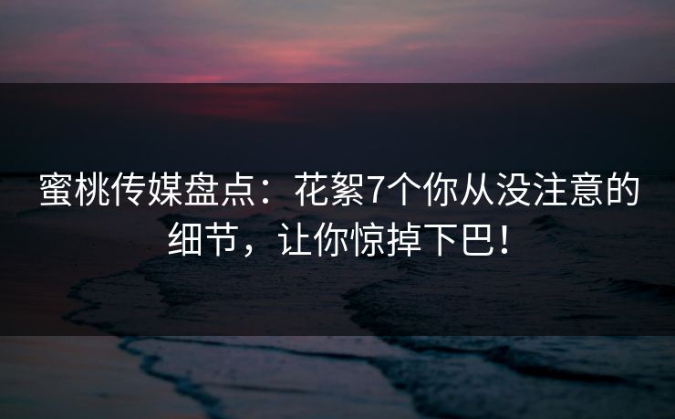 蜜桃传媒盘点：花絮7个你从没注意的细节，让你惊掉下巴！