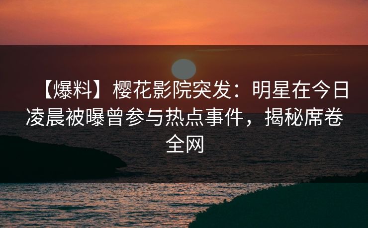 【爆料】樱花影院突发：明星在今日凌晨被曝曾参与热点事件，揭秘席卷全网