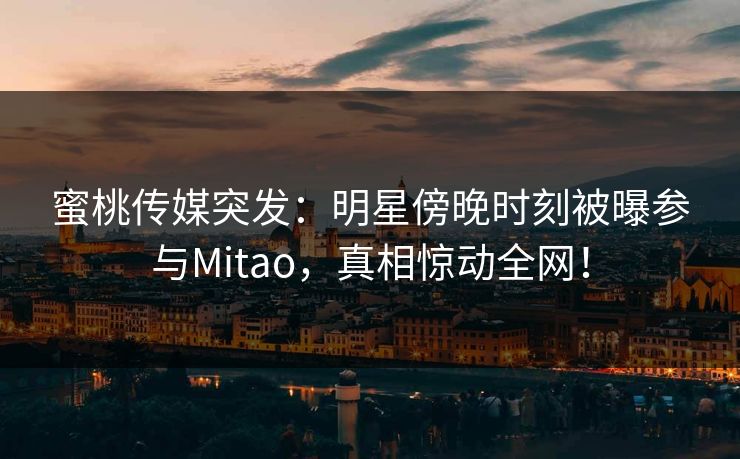蜜桃传媒突发：明星傍晚时刻被曝参与Mitao，真相惊动全网！