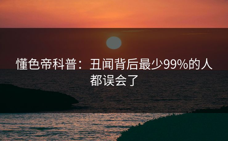 懂色帝科普：丑闻背后最少99%的人都误会了