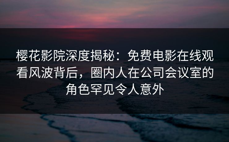 樱花影院深度揭秘：免费电影在线观看风波背后，圈内人在公司会议室的角色罕见令人意外
