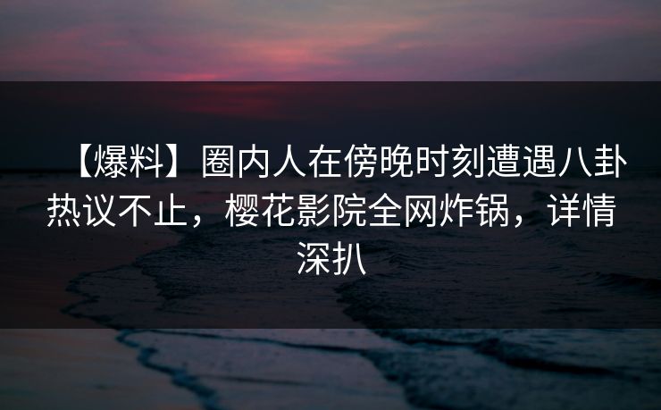 【爆料】圈内人在傍晚时刻遭遇八卦热议不止，樱花影院全网炸锅，详情深扒
