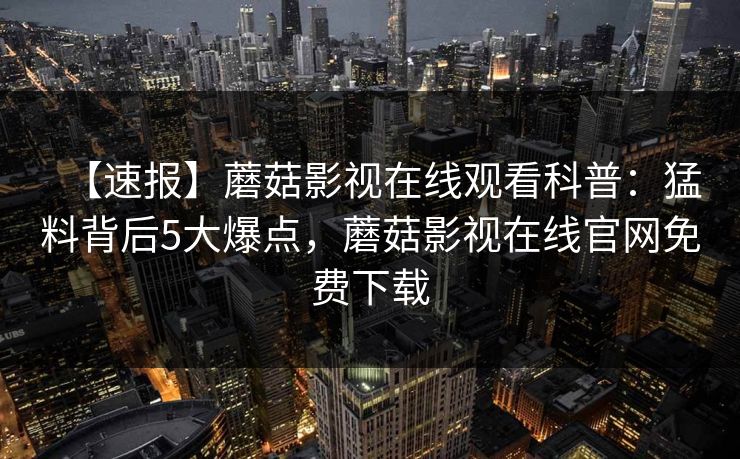 【速报】蘑菇影视在线观看科普：猛料背后5大爆点，蘑菇影视在线官网免费下载