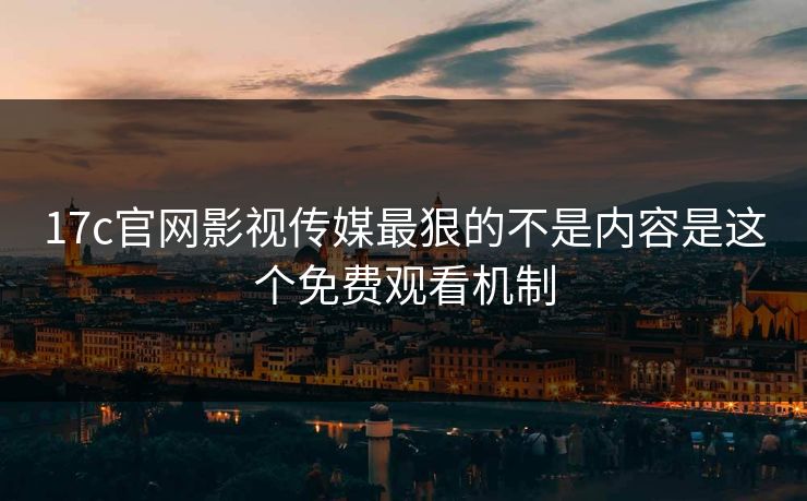 17c官网影视传媒最狠的不是内容是这个免费观看机制