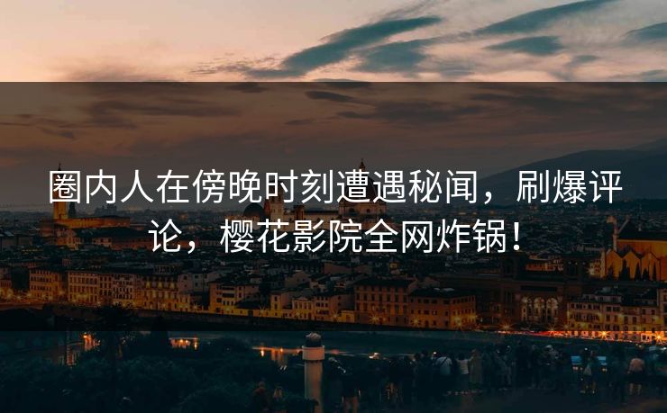 圈内人在傍晚时刻遭遇秘闻，刷爆评论，樱花影院全网炸锅！