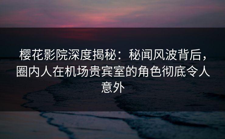 樱花影院深度揭秘：秘闻风波背后，圈内人在机场贵宾室的角色彻底令人意外