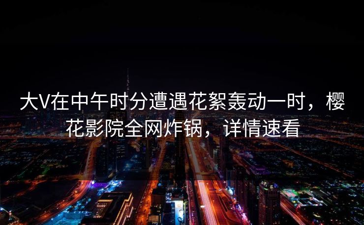 大V在中午时分遭遇花絮轰动一时，樱花影院全网炸锅，详情速看