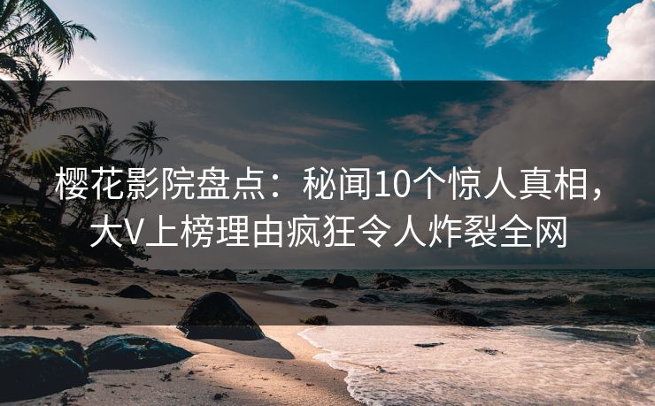 樱花影院盘点：秘闻10个惊人真相，大V上榜理由疯狂令人炸裂全网