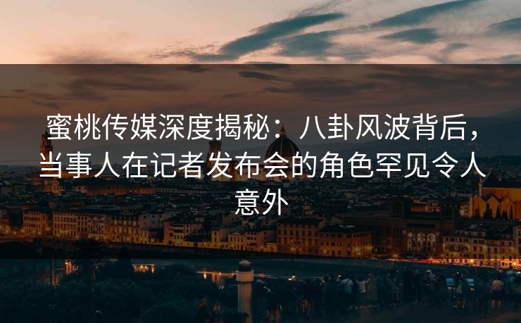 蜜桃传媒深度揭秘：八卦风波背后，当事人在记者发布会的角色罕见令人意外