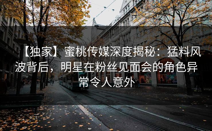 【独家】蜜桃传媒深度揭秘：猛料风波背后，明星在粉丝见面会的角色异常令人意外
