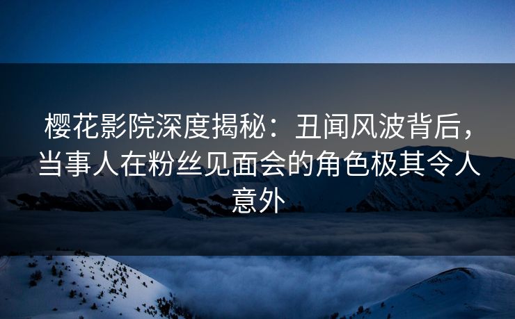 樱花影院深度揭秘：丑闻风波背后，当事人在粉丝见面会的角色极其令人意外