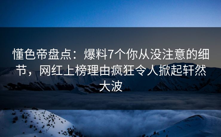 懂色帝盘点：爆料7个你从没注意的细节，网红上榜理由疯狂令人掀起轩然大波