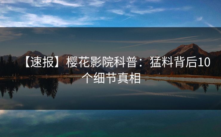 【速报】樱花影院科普：猛料背后10个细节真相