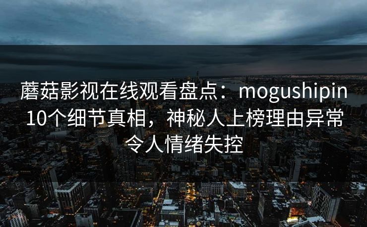 蘑菇影视在线观看盘点：mogushipin10个细节真相，神秘人上榜理由异常令人情绪失控