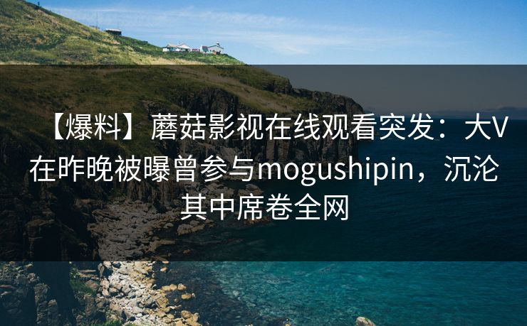 【爆料】蘑菇影视在线观看突发：大V在昨晚被曝曾参与mogushipin，沉沦其中席卷全网
