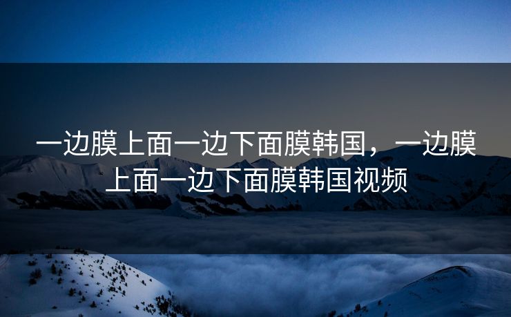 一边膜上面一边下面膜韩国,一边膜上面一边下面膜韩国视频 一边膜上面一边下面膜韩国,一边膜上面一边下面膜韩国视频