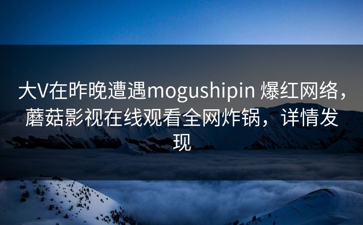 大V在昨晚遭遇mogushipin 爆红网络，蘑菇影视在线观看全网炸锅，详情发现