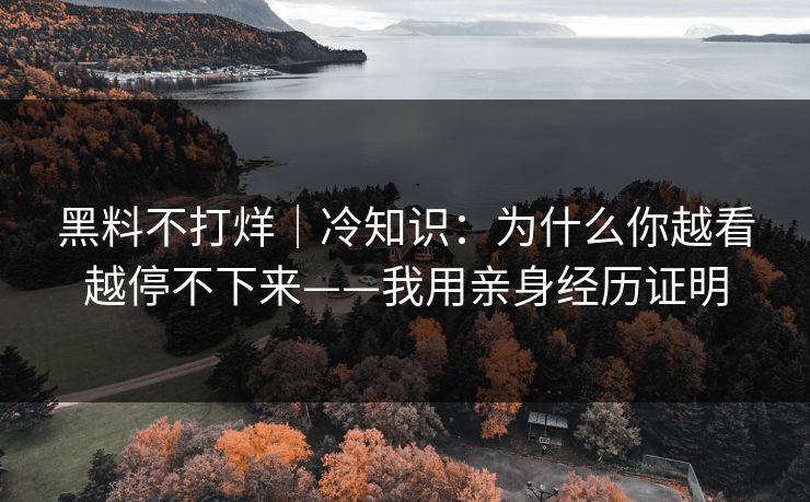 黑料不打烊｜冷知识：为什么你越看越停不下来——我用亲身经历证明