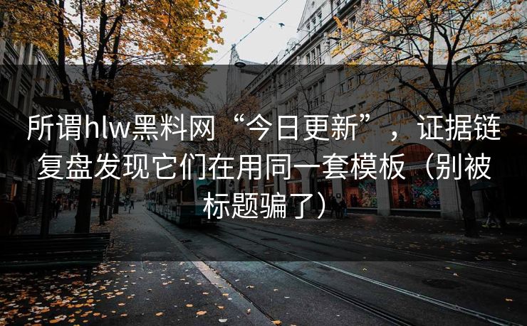 所谓hlw黑料网“今日更新”，证据链复盘发现它们在用同一套模板（别被标题骗了）