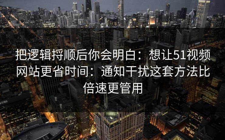把逻辑捋顺后你会明白:想让51视频网站更省时间:通知干扰这套方法比倍速更管用 把逻辑捋顺后你会明白:想让51视频网站更省时间:通知干扰这套方法比倍速更管用