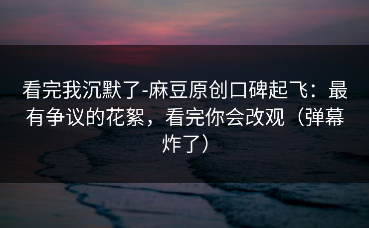 看完我沉默了-麻豆原创口碑起飞：最有争议的花絮，看完你会改观（弹幕炸了）