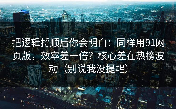 把逻辑捋顺后你会明白：同样用91网页版，效率差一倍？核心差在热榜波动（别说我没提醒）