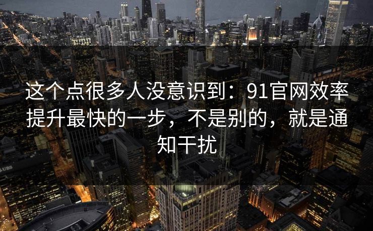 这个点很多人没意识到：91官网效率提升最快的一步，不是别的，就是通知干扰