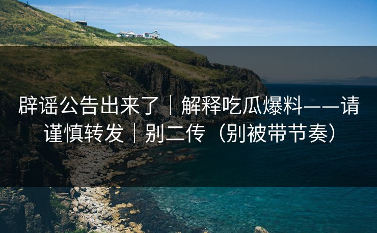 辟谣公告出来了｜解释吃瓜爆料——请谨慎转发｜别二传（别被带节奏）