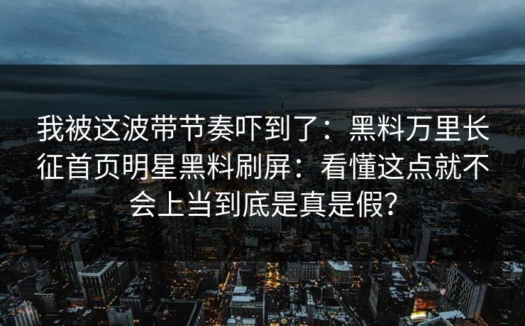 我被这波带节奏吓到了：黑料万里长征首页明星黑料刷屏：看懂这点就不会上当到底是真是假？