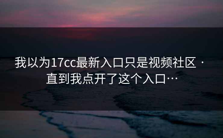 我以为17cc最新入口只是视频社区 · 直到我点开了这个入口…