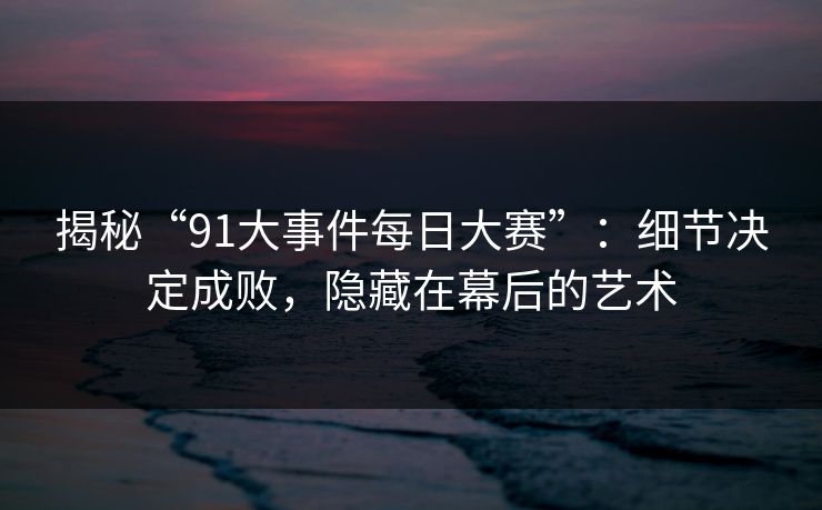 揭秘“91大事件每日大赛”：细节决定成败，隐藏在幕后的艺术