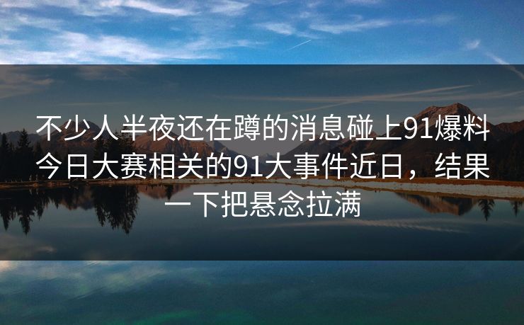 不少人半夜还在蹲的消息碰上91爆料今日大赛相关的91大事件近日，结果一下把悬念拉满