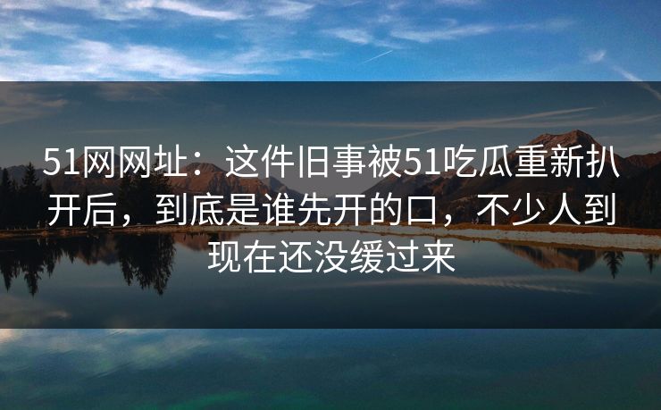 51网网址：这件旧事被51吃瓜重新扒开后，到底是谁先开的口，不少人到现在还没缓过来